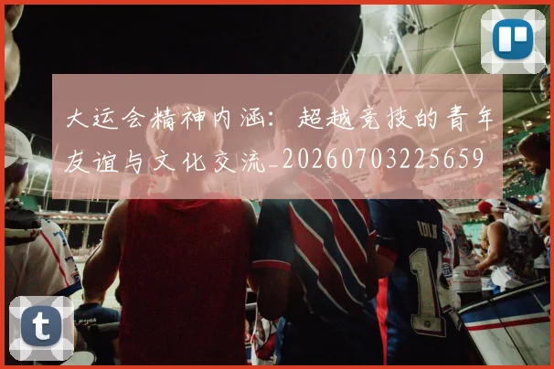 大运会精神内涵:超越竞技的青年友谊与文化交流_20260703225659