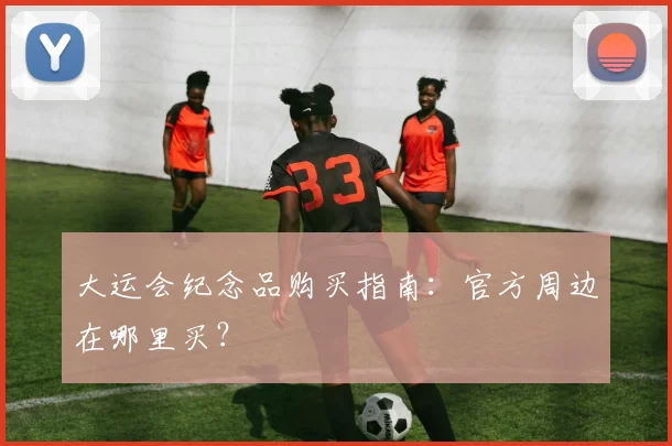 大运会纪念品购买指南：官方周边在哪里买？