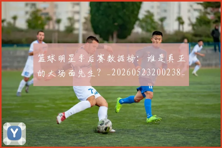 篮球明星季后赛数据榜：谁是真正的大场面先生？_20260523200238_20260803140137