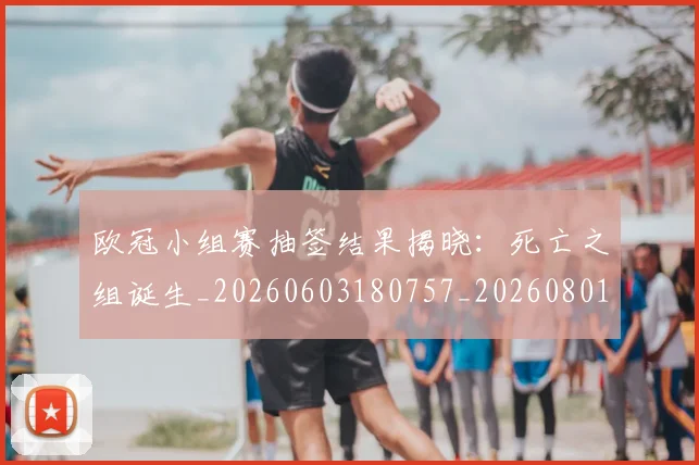 欧冠小组赛抽签结果揭晓:死亡之组诞生_20260603180757_20260801163541