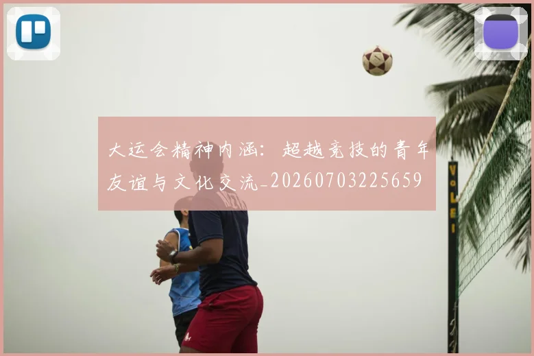 大运会精神内涵：超越竞技的青年友谊与文化交流_20260703225659