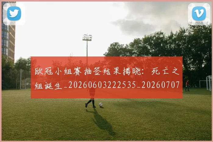 欧冠小组赛抽签结果揭晓:死亡之组诞生_20260603222535_20260707151042_20260801163545