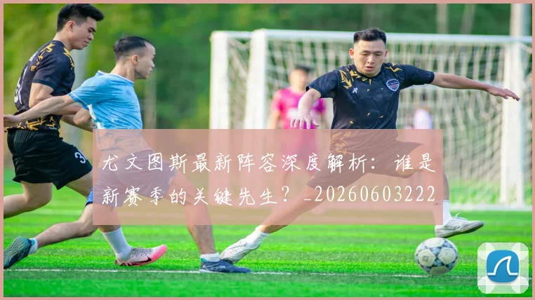 尤文图斯最新阵容深度解析:谁是新赛季的关键先生?_20260603222037_20260703233931_20260722151513