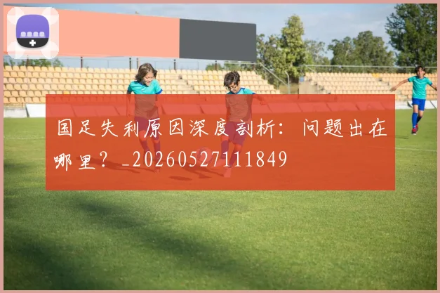 国足失利原因深度剖析:问题出在哪里?_20260527111849