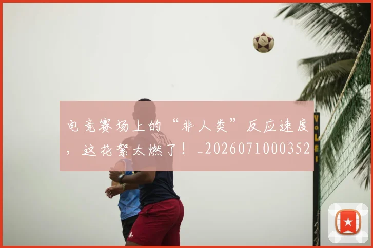 电竞赛场上的“非人类”反应速度,这花絮太燃了!_20260710003521_20260802162849